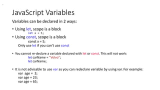JavaScript Variables
Variables can be declared in 2 ways:
• Using let, scope is a block
let x = 5;
• Using const, scope is a block
const x = 5;
Only use let if you can't use const
• You cannot re-declare a variable declared with let or const. This will not work:
let carName = "Volvo";
let carName;
• It is not advisable to use var as you can redeclare variable by using var. For example:
var age = 3;
var age = 23;
var age = 65;
.
 