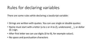 Rules for declaring variables
There are some rules while declaring a JavaScript variable:
• Strings are written with quotes. You can use single or double quotes:
• Name must start with a letter (a to z or A to Z), underscore( _ ), or dollar
($ ) sign.
• After first letter we can use digits (0 to 9), for example value1.
• No space and punctuation characters
 