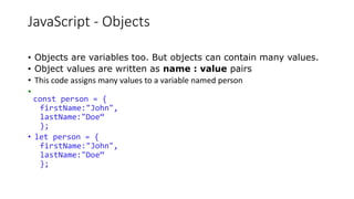 JavaScript - Objects
• Objects are variables too. But objects can contain many values.
• Object values are written as name : value pairs
• This code assigns many values to a variable named person
•
const person = {
firstName:"John",
lastName:"Doe“
};
• let person = {
firstName:"John",
lastName:"Doe“
};
 