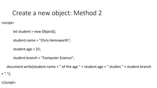 Create a new object: Method 2
<script>
let student = new Object();
student.name = "Chris Hemsworth";
student.age = 21;
student.branch = "Computer Science";
document.write(student.name + " of the age " + student.age + " studies " + student.branch
+ ".");
</script>
 