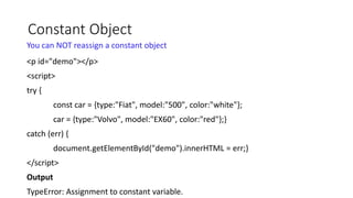 Constant Object
You can NOT reassign a constant object
<p id="demo"></p>
<script>
try {
const car = {type:"Fiat", model:"500", color:"white"};
car = {type:"Volvo", model:"EX60", color:"red"};}
catch (err) {
document.getElementById("demo").innerHTML = err;}
</script>
Output
TypeError: Assignment to constant variable.
 