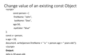 <script>
const person = {
firstName: "John",
lastName: "Doe",
age:50,
eyeColor: "blue“
};
const x = person;
x.age = 10;
document. write(person.firstName + " is " + person.age + " years old.“);
</script>
Output:
John is 10 years old.
Change value of an existing const Object
 