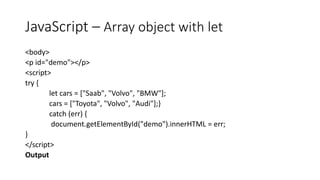 JavaScript – Array object with let
<body>
<p id="demo"></p>
<script>
try {
let cars = ["Saab", "Volvo", "BMW"];
cars = ["Toyota", "Volvo", "Audi"];}
catch (err) {
document.getElementById("demo").innerHTML = err;
}
</script>
Output
 