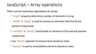 JavaScript – Array operations
There can be numerous operations on arrays
• “length” property determines number of elements in array
• “shift()” & “pop()” is used to remove an elements from first & last
position respectively
• “unshift()” & “push()” inserts/adds an element at first and last position
respectively
• Use “delete” operator to remove items based on index
• “splice()” is used to insert/delete elements based on index
 