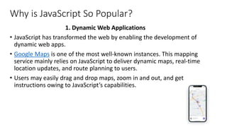Why is JavaScript So Popular?
1. Dynamic Web Applications
• JavaScript has transformed the web by enabling the development of
dynamic web apps.
• Google Maps is one of the most well-known instances. This mapping
service mainly relies on JavaScript to deliver dynamic maps, real-time
location updates, and route planning to users.
• Users may easily drag and drop maps, zoom in and out, and get
instructions owing to JavaScript’s capabilities.
 