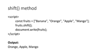 shift() method
<script>
const fruits = ["Banana", "Orange", "Apple", "Mango"];
fruits.shift();
document.write(fruits);
</script>
Output:
Orange, Apple, Mango
 
