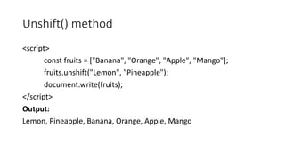 Unshift() method
<script>
const fruits = ["Banana", "Orange", "Apple", "Mango"];
fruits.unshift("Lemon", "Pineapple");
document.write(fruits);
</script>
Output:
Lemon, Pineapple, Banana, Orange, Apple, Mango
 