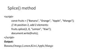 Splice() method
<script>
const fruits = ["Banana", "Orange", "Apple", "Mango"];
// At position 2, add 2 elements:
fruits.splice(2, 0, "Lemon", "Kiwi");
document.write(fruits);
</script>
Output:
Banana,Orange,Lemon,Kiwi,Apple,Mango
 