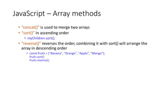 JavaScript – Array methods
• “concat()” is used to merge two arrays
• “sort()” in ascending order
• myChildren.sort();
• “reverse()” reverses the order, combining it with sort() will arrange the
array in descending order
• const fruits = ["Banana", "Orange", "Apple", "Mango"];
fruits.sort()
fruits.reverse();
 