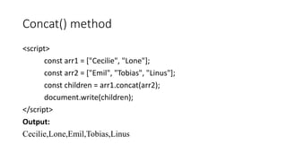 Concat() method
<script>
const arr1 = ["Cecilie", "Lone"];
const arr2 = ["Emil", "Tobias", "Linus"];
const children = arr1.concat(arr2);
document.write(children);
</script>
Output:
Cecilie,Lone,Emil,Tobias,Linus
 
