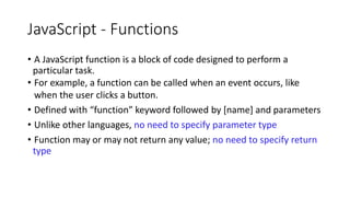 JavaScript - Functions
• A JavaScript function is a block of code designed to perform a
particular task.
• For example, a function can be called when an event occurs, like
when the user clicks a button.
• Defined with “function” keyword followed by [name] and parameters
• Unlike other languages, no need to specify parameter type
• Function may or may not return any value; no need to specify return
type
 