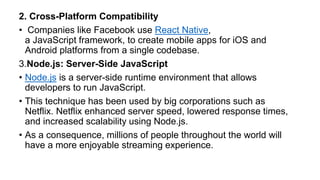 2. Cross-Platform Compatibility
• Companies like Facebook use React Native,
a JavaScript framework, to create mobile apps for iOS and
Android platforms from a single codebase.
3.Node.js: Server-Side JavaScript
• Node.js is a server-side runtime environment that allows
developers to run JavaScript.
• This technique has been used by big corporations such as
Netflix. Netflix enhanced server speed, lowered response times,
and increased scalability using Node.js.
• As a consequence, millions of people throughout the world will
have a more enjoyable streaming experience.
 