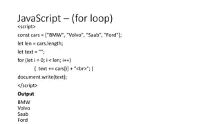 JavaScript – (for loop)
<script>
const cars = ["BMW", "Volvo", "Saab", "Ford"];
let len = cars.length;
let text = "";
for (let i = 0; i < len; i++)
{ text += cars[i] + "<br>"; }
document.write(text);
</script>
Output
BMW
Volvo
Saab
Ford
 