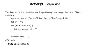 JavaScript – for/in loop
The JavaScript for in statement loops through the properties of an Object:
<script>
const person = {fname:"John", lname:"Doe", age:25};
let txt = "";
for (let x in person) {
txt += person[x] + " ";
}
document.write(txt);
</script>
Output: John Doe 25
 