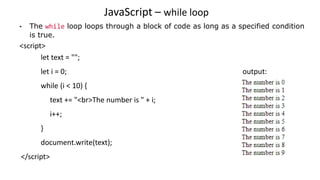 JavaScript – while loop
• The while loop loops through a block of code as long as a specified condition
is true.
<script>
let text = "";
let i = 0; output:
while (i < 10) {
text += "<br>The number is " + i;
i++;
}
document.write(text);
</script>
 