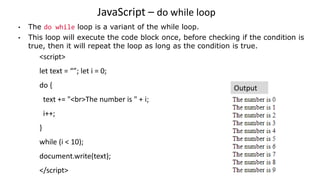 JavaScript – do while loop
• The do while loop is a variant of the while loop.
• This loop will execute the code block once, before checking if the condition is
true, then it will repeat the loop as long as the condition is true.
<script>
let text = “”; let i = 0;
do {
text += "<br>The number is " + i;
i++;
}
while (i < 10);
document.write(text);
</script>
Output
 