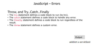 JavaScript – Errors
Throw, and Try...Catch...Finally
• The try statement defines a code block to run (to try).
• The catch statement defines a code block to handle any error.
• The finally statement defines a code block to run regardless of the
result.
• The throw statement defines a custom error.
Output
 