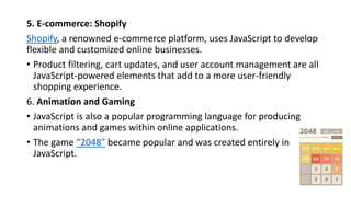 5. E-commerce: Shopify
Shopify, a renowned e-commerce platform, uses JavaScript to develop
flexible and customized online businesses.
• Product filtering, cart updates, and user account management are all
JavaScript-powered elements that add to a more user-friendly
shopping experience.
6. Animation and Gaming
• JavaScript is also a popular programming language for producing
animations and games within online applications.
• The game “2048” became popular and was created entirely in
JavaScript.
 