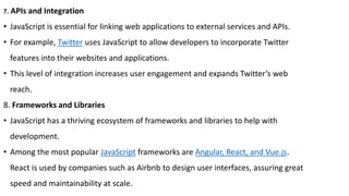 7. APIs and Integration
• JavaScript is essential for linking web applications to external services and APIs.
• For example, Twitter uses JavaScript to allow developers to incorporate Twitter
features into their websites and applications.
• This level of integration increases user engagement and expands Twitter’s web
reach.
8. Frameworks and Libraries
• JavaScript has a thriving ecosystem of frameworks and libraries to help with
development.
• Among the most popular JavaScript frameworks are Angular, React, and Vue.js.
React is used by companies such as Airbnb to design user interfaces, assuring great
speed and maintainability at scale.
 