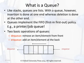 © Oxford University Press 2014. All rights reserved.
5/7/2023 CS 201
What is a Queue?
• Like stacks, queues are lists. With a queue, however,
insertion is done at one end whereas deletion is done
at the other end.
• Queues implement the FIFO (first-in first-out) policy.
E.g., a printer/job queue!
• Two basic operations of queues:
– dequeue: remove an item/element from front
– enqueue: add an item/element at the back
dequeue enqueue
 