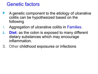 Genetic factors
 A genetic component to the etiology of ulcerative
colitis can be hypothesized based on the
following
1. Aggregation of ulcerative colitis in Families.
2. Diet: as the colon is exposed to many different
dietary substances which may encourage
inflammation.
3. Other childhood exposures or infections
 