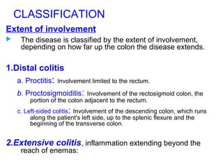 CLASSIFICATION
Extent of involvement
 The disease is classified by the extent of involvement,
depending on how far up the colon the disease extends.
1.Distal colitis
a. Proctitis: Involvement limited to the rectum.
b. Proctosigmoiditis: Involvement of the rectosigmoid colon, the
portion of the colon adjacent to the rectum.
c. Left-sided colitis: Involvement of the descending colon, which runs
along the patient's left side, up to the splenic flexure and the
beginning of the transverse colon.
2.Extensive colitis, inflammation extending beyond the
reach of enemas:
 