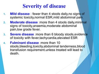 1. Mild disease : fewer than 4 stools daily,no signs of
systemic toxicity,normal ESR,mild abdominal pain.
2. Moderate disease :more than 4 stools daily,minimal
signs of toxicity,anaemia,moderate abdominal
pain,low grade fever.
3. Severe disease :more than 6 bloody stools,evidence
of toxicity with fever,tachycardia,elevated ESR
4. Fulminant disease :more than 10
stools,bleeding,toxicity,abdominal tenderness,blood
transfusion requirement.unless treated will lead to
death.
Severity of disease
 