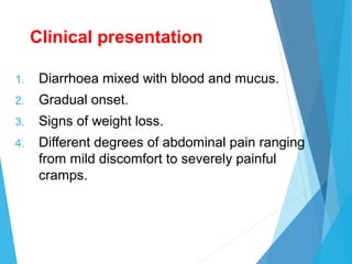 Clinical presentation
1. Diarrhoea mixed with blood and mucus.
2. Gradual onset.
3. Signs of weight loss.
4. Different degrees of abdominal pain ranging
from mild discomfort to severely painful
cramps.
 