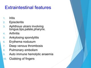 Extraintestinal features
1. Iritis
2. Episcleritis
3. Aphthous ulcers involving
tongue,lips,palate,pharynx.
4. Arthritis
5. Ankylosing spondylitis
6. Erythema nodusum
7. Deep venous thrombosis
8. Pulmonary embolism
9. Auto immune hemolytic anaemia
10. Clubbing of fingers
 