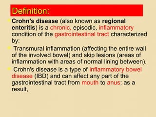 Definition:Definition:
Crohn's disease (also known as regional
enteritis) is a chronic, episodic, inflammatory
condition of the gastrointestinal tract characterized
by:
 Transmural inflammation (affecting the entire wall
of the involved bowel) and skip lesions (areas of
inflammation with areas of normal lining between).
 Crohn's disease is a type of inflammatory bowel
disease (IBD) and can affect any part of the
gastrointestinal tract from mouth to anus; as a
result,
 