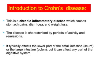 Introduction to Crohn’s disease:
 This is a chronic inflammatory disease which causes
stomach pains, diarrhoea, and weight loss.
 The disease is characterised by periods of activity and
remissions.
 It typically affects the lower part of the small intestine (ileum)
or the large intestine (colon), but it can affect any part of the
digestive system.
 