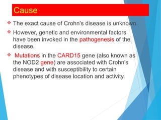 Cause
 The exact cause of Crohn's disease is unknown.
 However, genetic and environmental factors
have been invoked in the pathogenesis of the
disease.
 Mutations in the CARD15 gene (also known as
the NOD2 gene) are associated with Crohn's
disease and with susceptibility to certain
phenotypes of disease location and activity.
 
