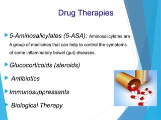 Drug Therapies
5-Aminosalicylates (5-ASA): Aminosalicylates are
A group of medicines that can help to control the symptoms
of some inflammatory bowel (gut) diseases.
Glucocorticoids (steroids)
 Antibiotics
Immunosuppressants
 Biological Therapy
 