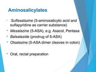 Aminosalicylates
 Sulfasalazine (5-aminosalicylic acid and
sulfapyridine as carrier substance)
 Mesalazine (5-ASA), e.g. Asacol, Pentasa
 Balsalazide (prodrug of 5-ASA)
 Olsalazine (5-ASA dimer cleaves in colon)
 Oral, rectal preparation
 