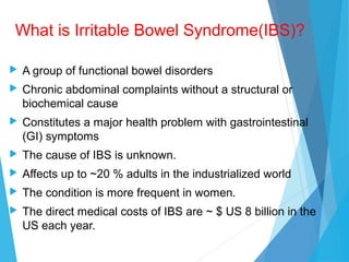 What is Irritable Bowel Syndrome(IBS)?
 A group of functional bowel disorders
 Chronic abdominal complaints without a structural or
biochemical cause
 Constitutes a major health problem with gastrointestinal
(GI) symptoms
 The cause of IBS is unknown.
 Affects up to ~20 % adults in the industrialized world
 The condition is more frequent in women.
 The direct medical costs of IBS are ~ $ US 8 billion in the
US each year.
 