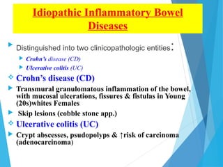 Idiopathic Inflammatory Bowel
Diseases

Distinguished into two clinicopathologic entities:
 Crohn’s disease (CD)
 Ulcerative colitis (UC)
 Crohn’s disease (CD)
 Transmural granulomatous inflammation of the bowel,
with mucosal ulcerations, fissures & fistulas in Young
(20s)whites Females
 Skip lesions (cobble stone app.)
 Ulcerative colitis (UC)
 Crypt abscesses, psudopolyps & ↑risk of carcinoma
(adenocarcinoma)
 