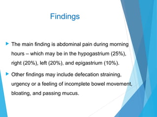Findings
 The main finding is abdominal pain during morning
hours – which may be in the hypogastrium (25%),
right (20%), left (20%), and epigastrium (10%).
 Other findings may include defecation straining,
urgency or a feeling of incomplete bowel movement,
bloating, and passing mucus.
 