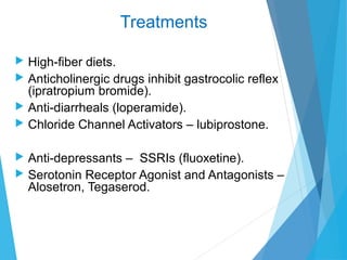 Treatments
 High-fiber diets.
 Anticholinergic drugs inhibit gastrocolic reflex
(ipratropium bromide).
 Anti-diarrheals (loperamide).
 Chloride Channel Activators – lubiprostone.
 Anti-depressants – SSRIs (fluoxetine).
 Serotonin Receptor Agonist and Antagonists –
Alosetron, Tegaserod.
 