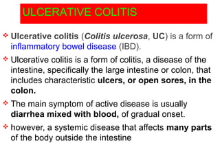 ULCERATIVE COLITIS
 Ulcerative colitis (Colitis ulcerosa, UC) is a form of
inflammatory bowel disease (IBD).
 Ulcerative colitis is a form of colitis, a disease of the
intestine, specifically the large intestine or colon, that
includes characteristic ulcers, or open sores, in the
colon.
 The main symptom of active disease is usually
diarrhea mixed with blood, of gradual onset.
 however, a systemic disease that affects many parts
of the body outside the intestine
 