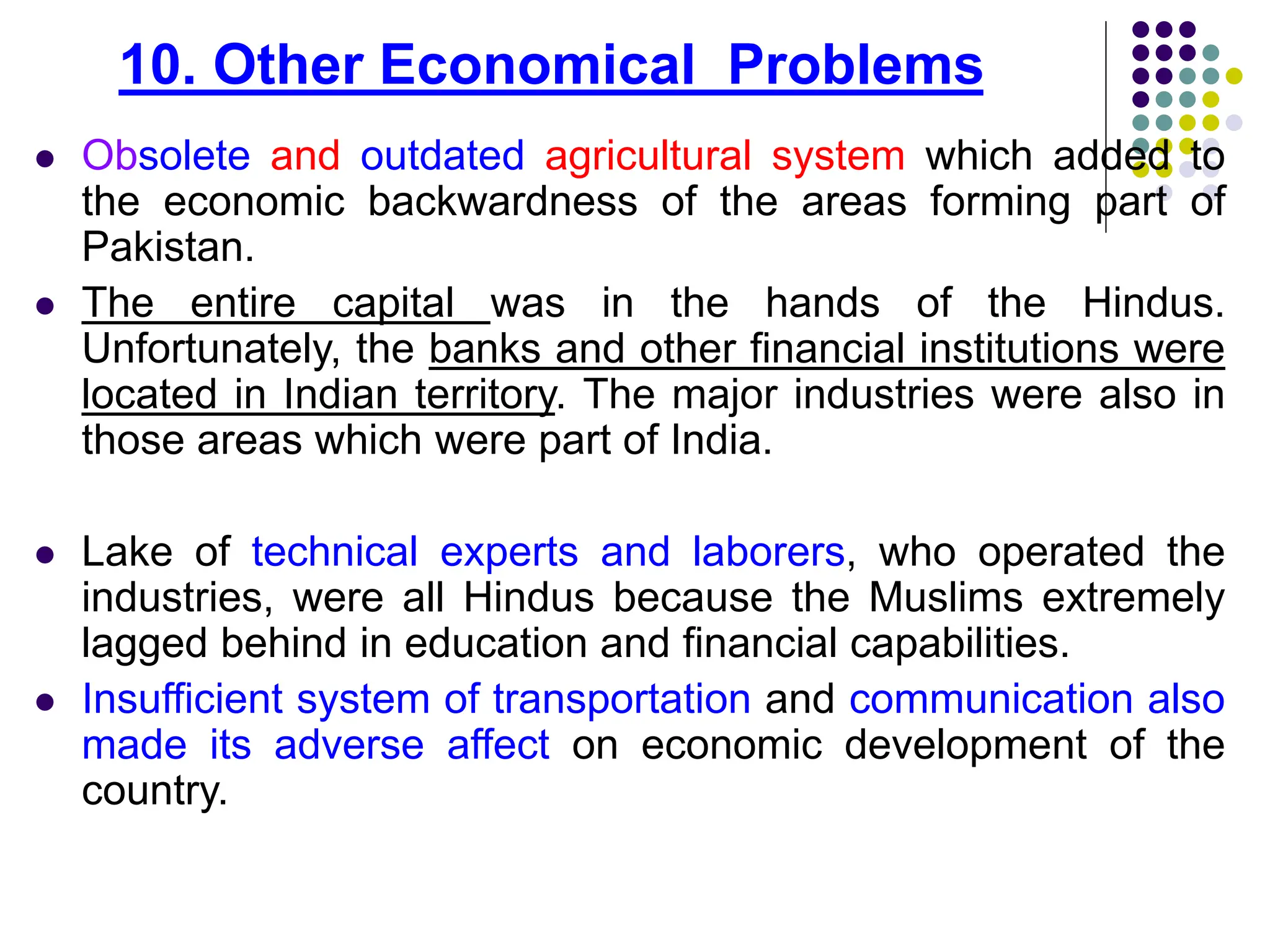 10. Other Economical Problems
 Obsolete and outdated agricultural system which added to
the economic backwardness of the areas forming part of
Pakistan.
 The entire capital was in the hands of the Hindus.
Unfortunately, the banks and other financial institutions were
located in Indian territory. The major industries were also in
those areas which were part of India.
 Lake of technical experts and laborers, who operated the
industries, were all Hindus because the Muslims extremely
lagged behind in education and financial capabilities.
 Insufficient system of transportation and communication also
made its adverse affect on economic development of the
country.
 