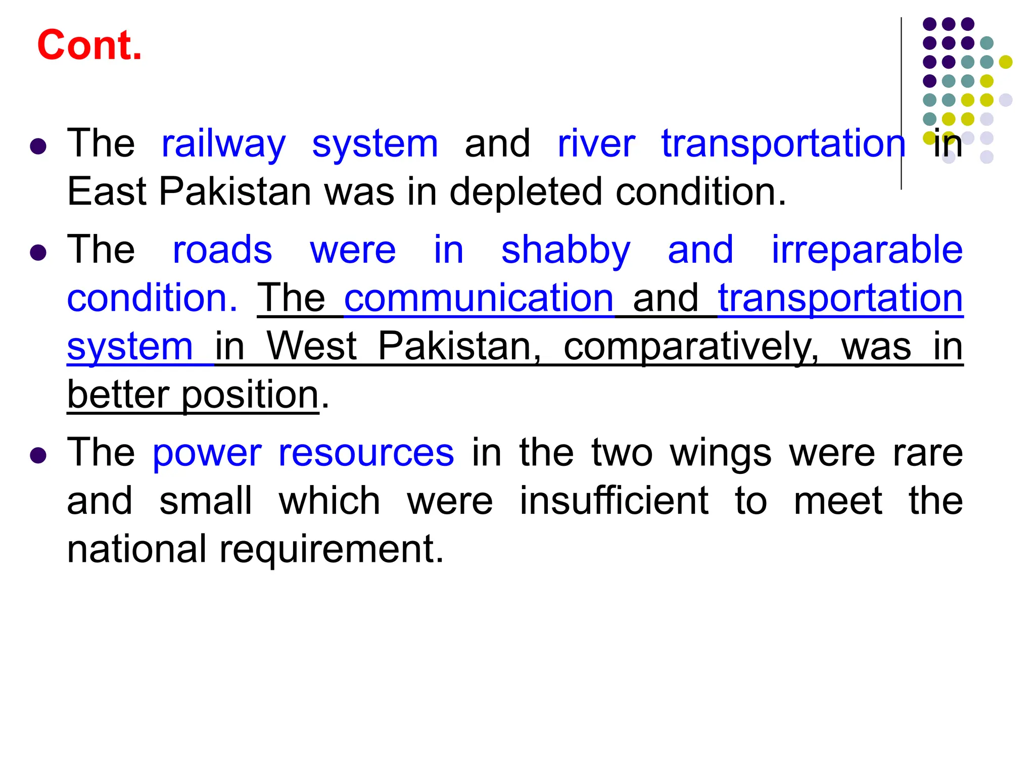  The railway system and river transportation in
East Pakistan was in depleted condition.
 The roads were in shabby and irreparable
condition. The communication and transportation
system in West Pakistan, comparatively, was in
better position.
 The power resources in the two wings were rare
and small which were insufficient to meet the
national requirement.
Cont.
 