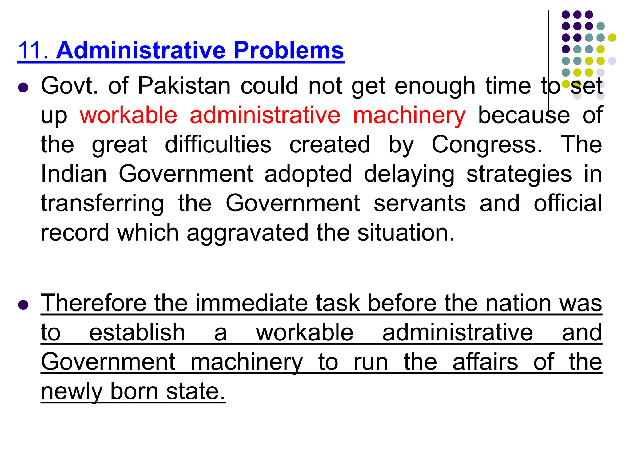 11. Administrative Problems
 Govt. of Pakistan could not get enough time to set
up workable administrative machinery because of
the great difficulties created by Congress. The
Indian Government adopted delaying strategies in
transferring the Government servants and official
record which aggravated the situation.
 Therefore the immediate task before the nation was
to establish a workable administrative and
Government machinery to run the affairs of the
newly born state.
 