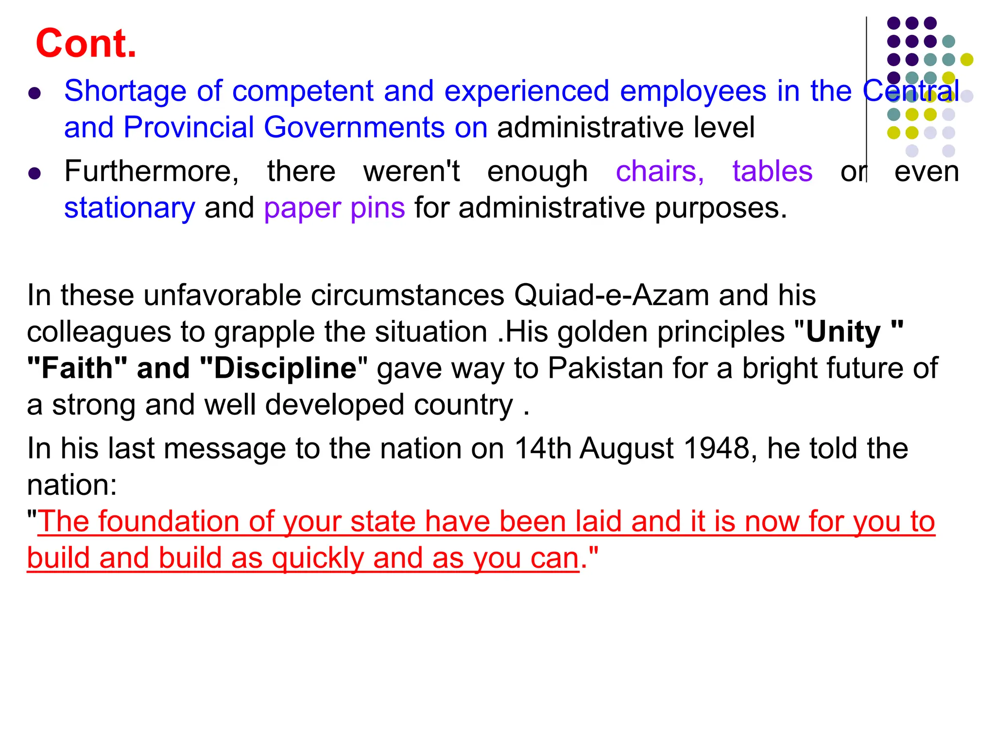  Shortage of competent and experienced employees in the Central
and Provincial Governments on administrative level
 Furthermore, there weren't enough chairs, tables or even
stationary and paper pins for administrative purposes.
In these unfavorable circumstances Quiad-e-Azam and his
colleagues to grapple the situation .His golden principles "Unity "
"Faith" and "Discipline" gave way to Pakistan for a bright future of
a strong and well developed country .
In his last message to the nation on 14th August 1948, he told the
nation:
"The foundation of your state have been laid and it is now for you to
build and build as quickly and as you can."
Cont.
 