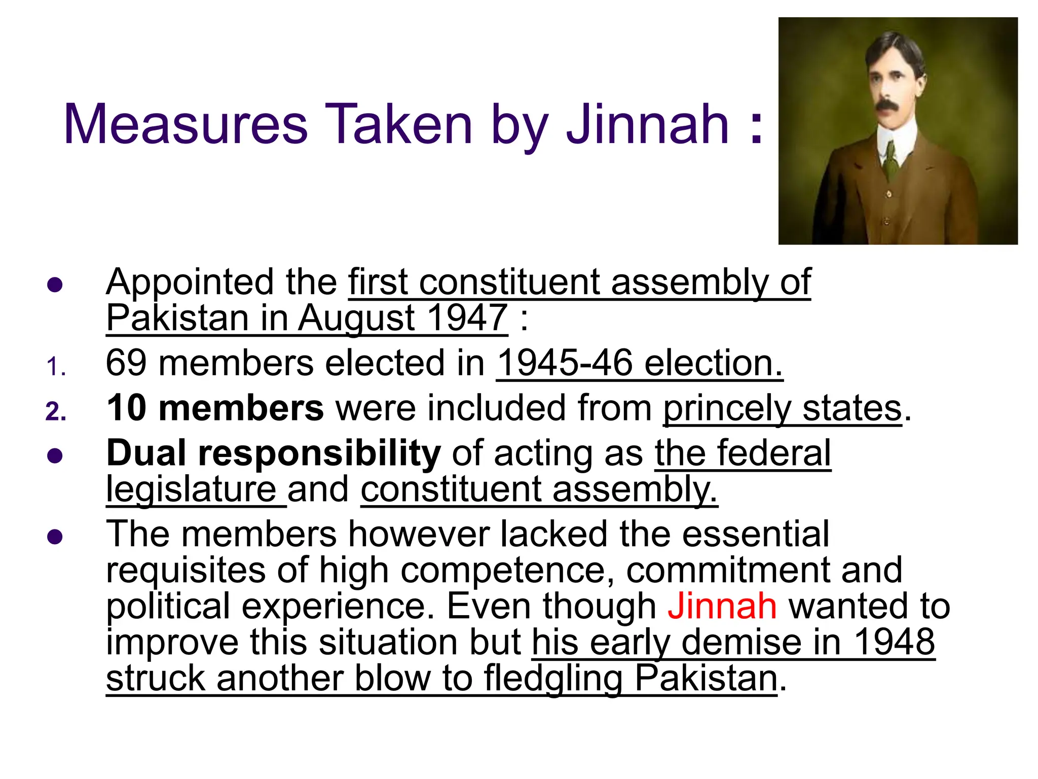 Measures Taken by Jinnah :
 Appointed the first constituent assembly of
Pakistan in August 1947 :
1. 69 members elected in 1945-46 election.
2. 10 members were included from princely states.
 Dual responsibility of acting as the federal
legislature and constituent assembly.
 The members however lacked the essential
requisites of high competence, commitment and
political experience. Even though Jinnah wanted to
improve this situation but his early demise in 1948
struck another blow to fledgling Pakistan.
 