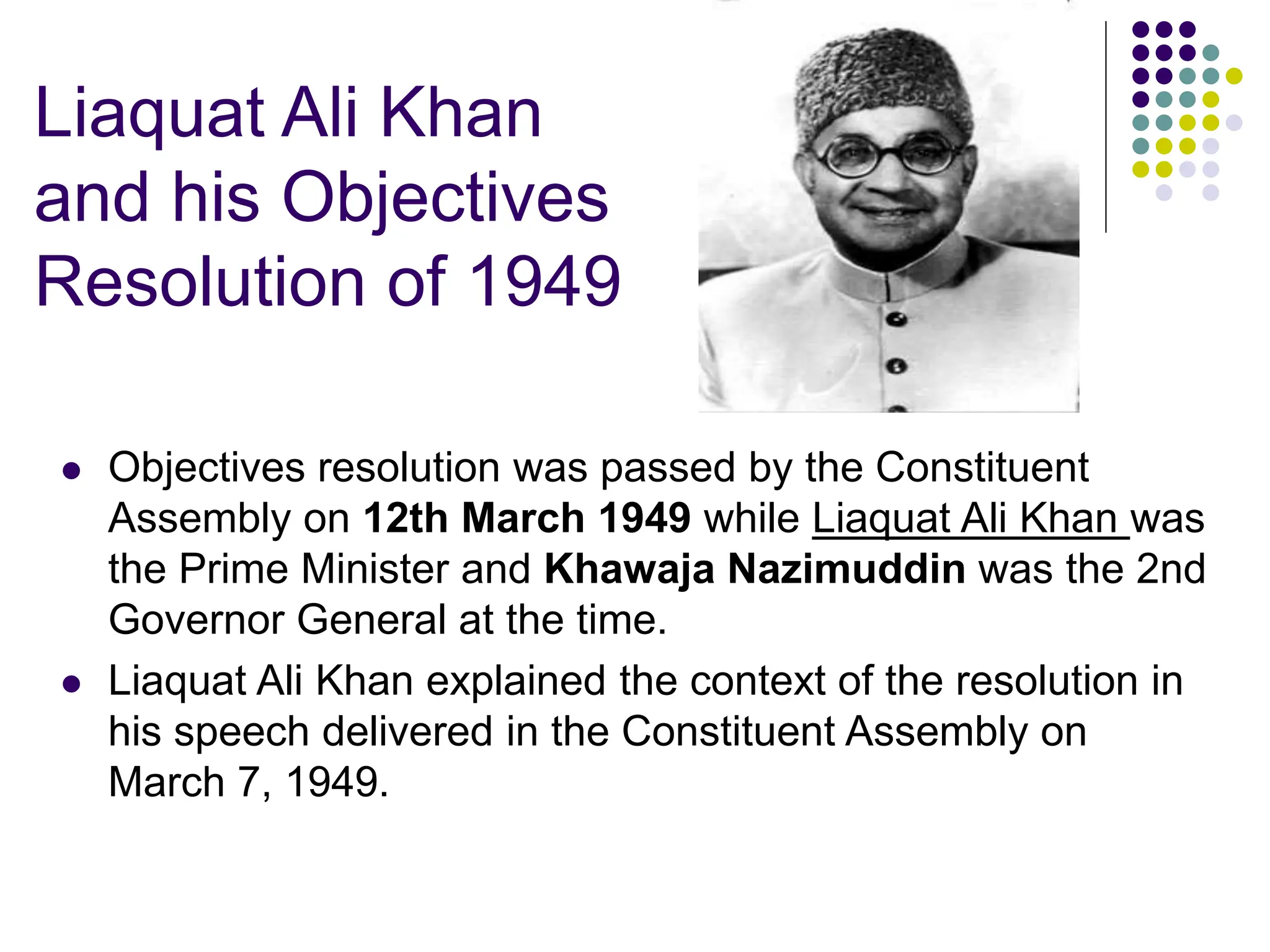 Liaquat Ali Khan
and his Objectives
Resolution of 1949
 Objectives resolution was passed by the Constituent
Assembly on 12th March 1949 while Liaquat Ali Khan was
the Prime Minister and Khawaja Nazimuddin was the 2nd
Governor General at the time.
 Liaquat Ali Khan explained the context of the resolution in
his speech delivered in the Constituent Assembly on
March 7, 1949.
 
