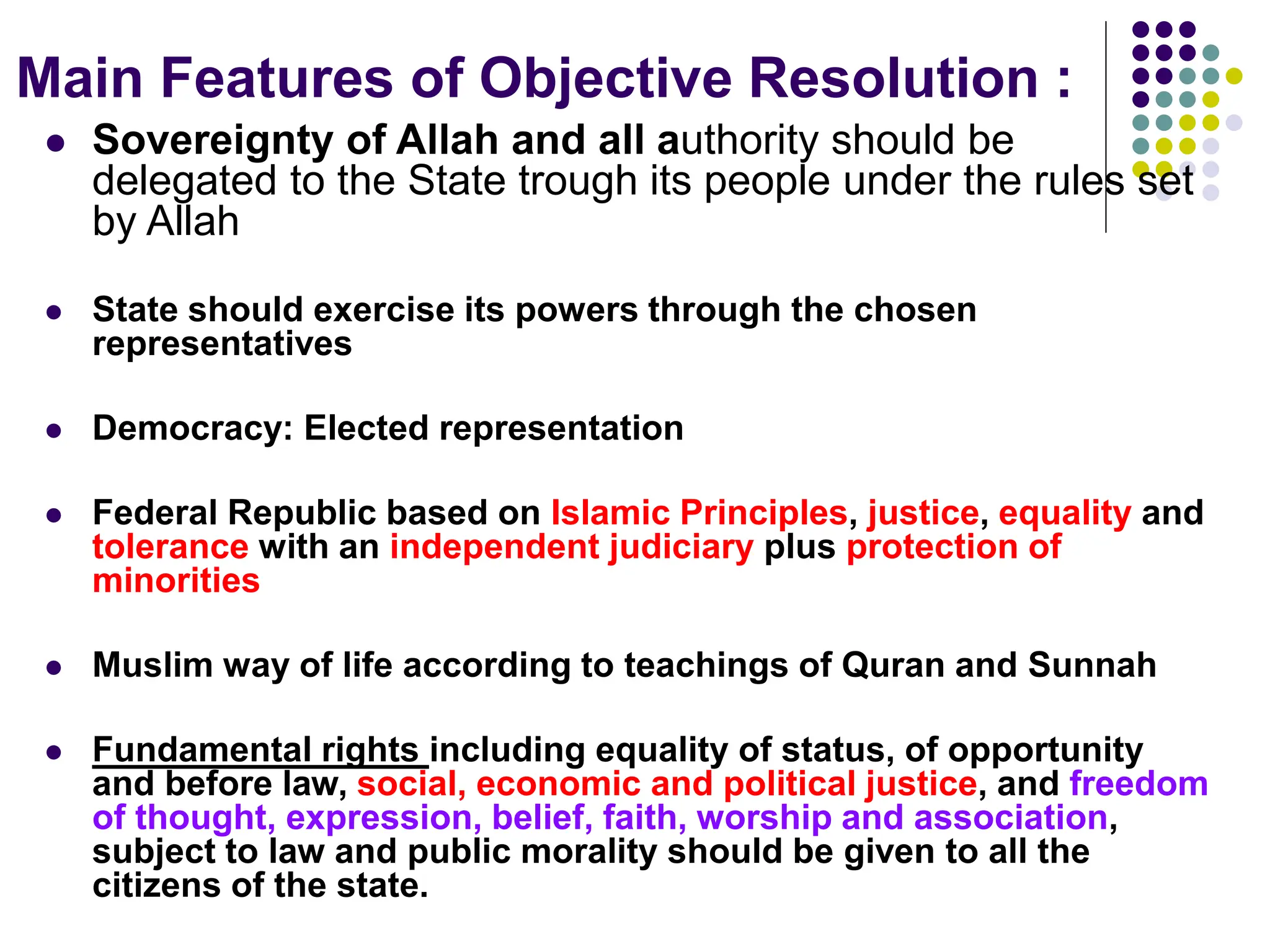 Main Features of Objective Resolution :
 Sovereignty of Allah and all authority should be
delegated to the State trough its people under the rules set
by Allah
 State should exercise its powers through the chosen
representatives
 Democracy: Elected representation
 Federal Republic based on Islamic Principles, justice, equality and
tolerance with an independent judiciary plus protection of
minorities
 Muslim way of life according to teachings of Quran and Sunnah
 Fundamental rights including equality of status, of opportunity
and before law, social, economic and political justice, and freedom
of thought, expression, belief, faith, worship and association,
subject to law and public morality should be given to all the
citizens of the state.
 