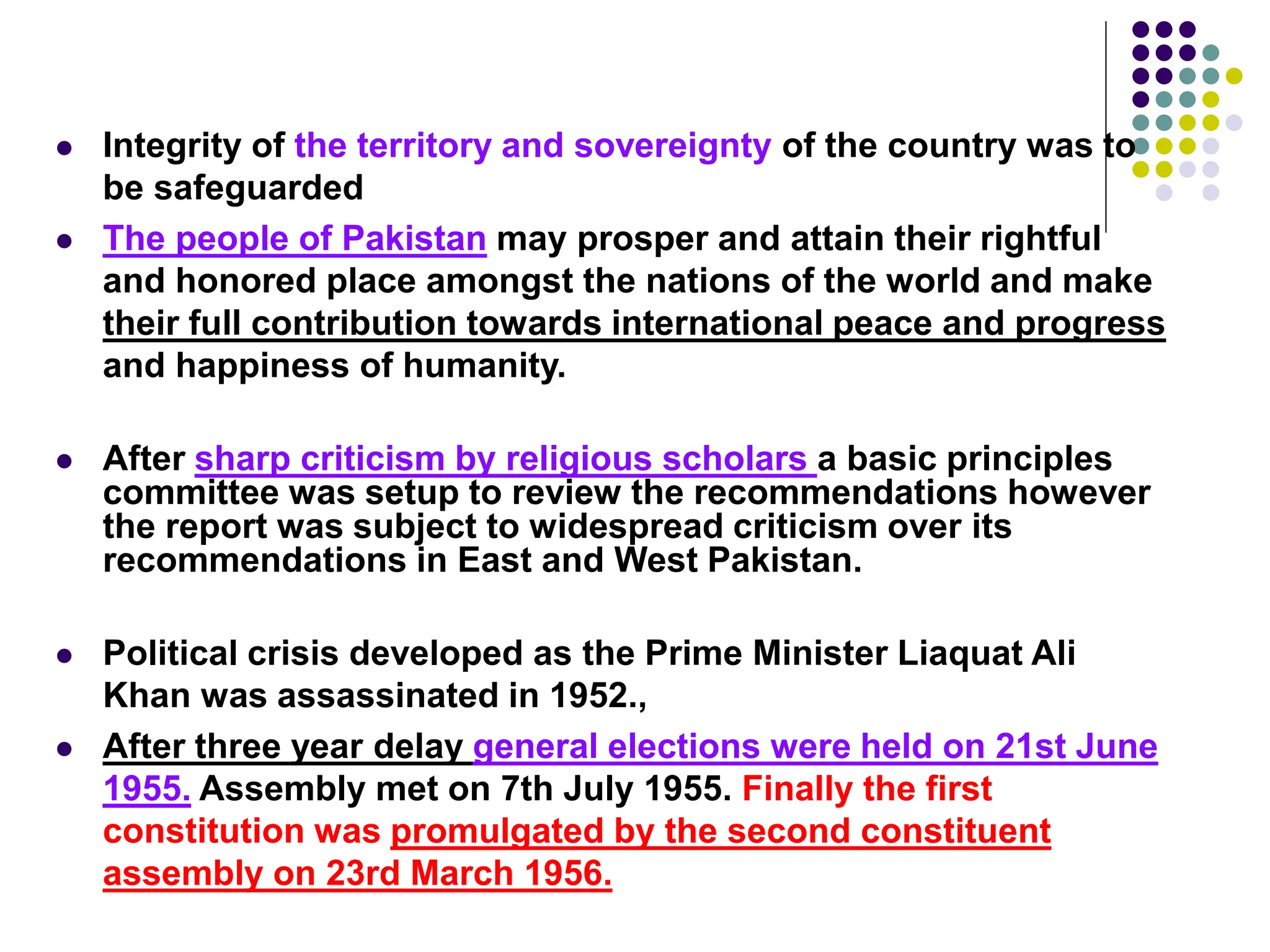  Integrity of the territory and sovereignty of the country was to
be safeguarded
 The people of Pakistan may prosper and attain their rightful
and honored place amongst the nations of the world and make
their full contribution towards international peace and progress
and happiness of humanity.
 After sharp criticism by religious scholars a basic principles
committee was setup to review the recommendations however
the report was subject to widespread criticism over its
recommendations in East and West Pakistan.
 Political crisis developed as the Prime Minister Liaquat Ali
Khan was assassinated in 1952.,
 After three year delay general elections were held on 21st June
1955. Assembly met on 7th July 1955. Finally the first
constitution was promulgated by the second constituent
assembly on 23rd March 1956.
 