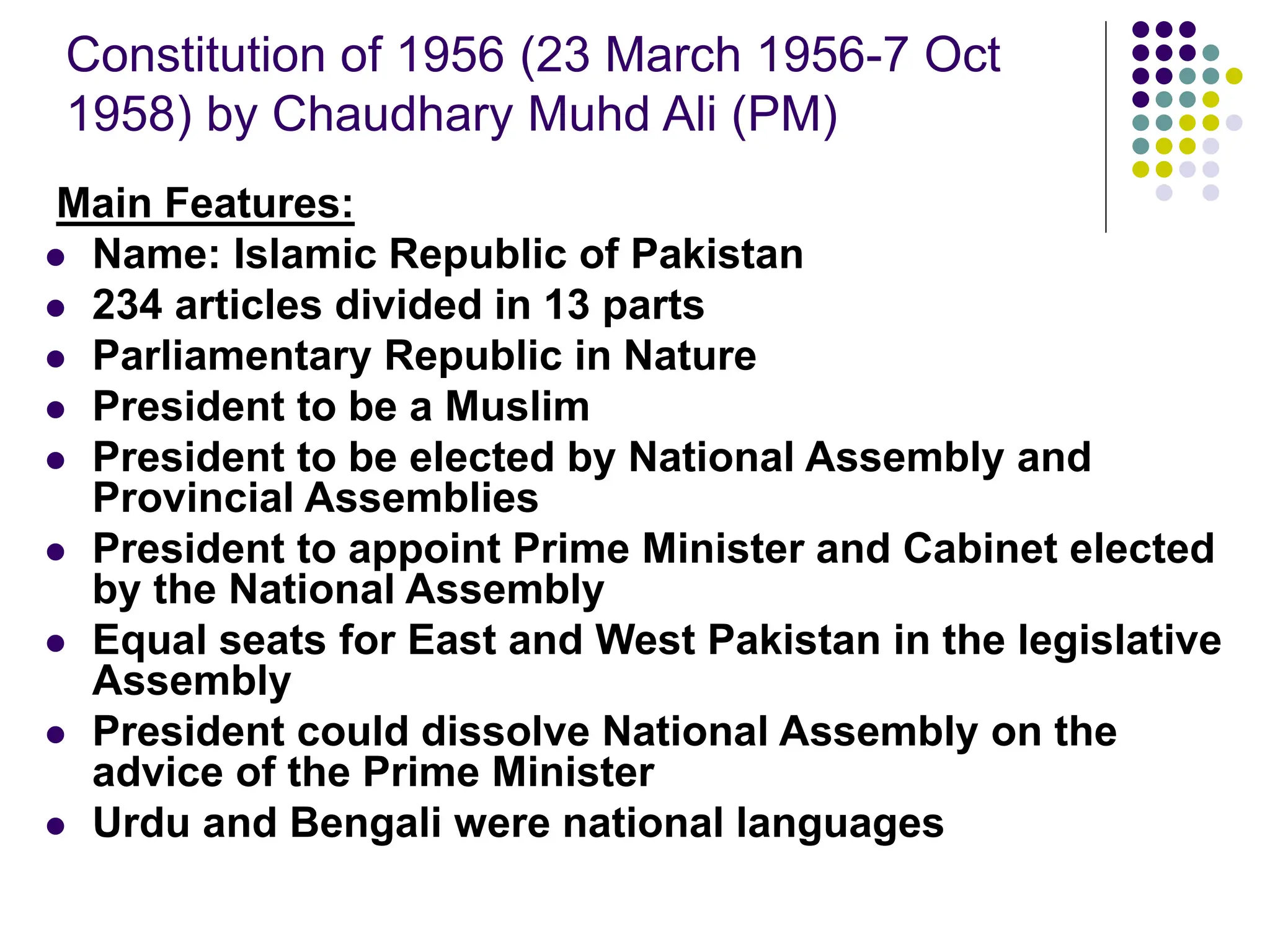 Constitution of 1956 (23 March 1956-7 Oct
1958) by Chaudhary Muhd Ali (PM)
Main Features:
 Name: Islamic Republic of Pakistan
 234 articles divided in 13 parts
 Parliamentary Republic in Nature
 President to be a Muslim
 President to be elected by National Assembly and
Provincial Assemblies
 President to appoint Prime Minister and Cabinet elected
by the National Assembly
 Equal seats for East and West Pakistan in the legislative
Assembly
 President could dissolve National Assembly on the
advice of the Prime Minister
 Urdu and Bengali were national languages
 