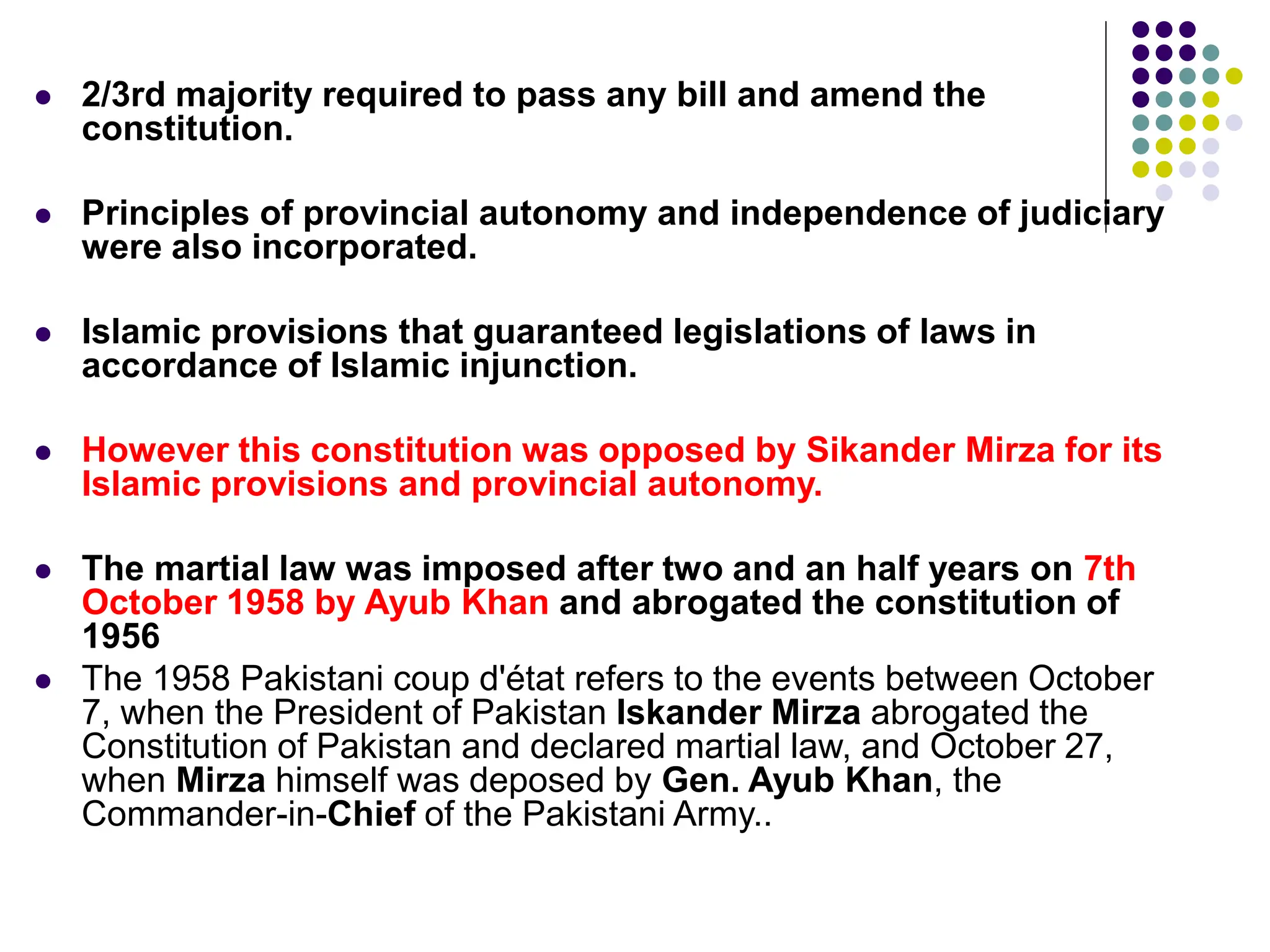  2/3rd majority required to pass any bill and amend the
constitution.
 Principles of provincial autonomy and independence of judiciary
were also incorporated.
 Islamic provisions that guaranteed legislations of laws in
accordance of Islamic injunction.
 However this constitution was opposed by Sikander Mirza for its
Islamic provisions and provincial autonomy.
 The martial law was imposed after two and an half years on 7th
October 1958 by Ayub Khan and abrogated the constitution of
1956
 The 1958 Pakistani coup d'état refers to the events between October
7, when the President of Pakistan Iskander Mirza abrogated the
Constitution of Pakistan and declared martial law, and October 27,
when Mirza himself was deposed by Gen. Ayub Khan, the
Commander-in-Chief of the Pakistani Army..
 