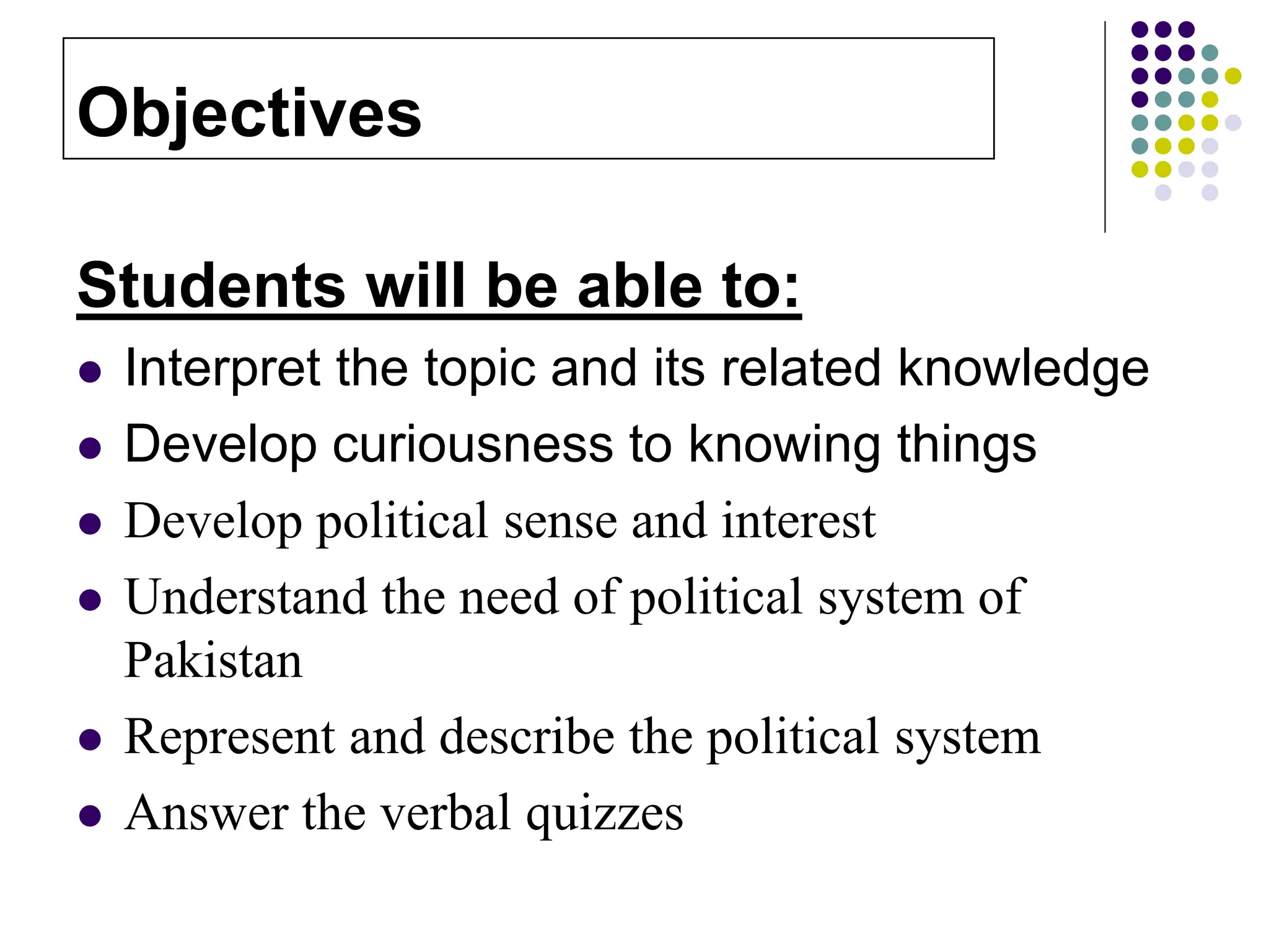 Students will be able to:
 Interpret the topic and its related knowledge
 Develop curiousness to knowing things
 Develop political sense and interest
 Understand the need of political system of
Pakistan
 Represent and describe the political system
 Answer the verbal quizzes
Objectives
 